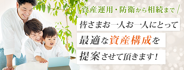 資産運用・防衛から相続まで皆さまお一人お一人にとって最適な資産構成を提案させて頂きます！